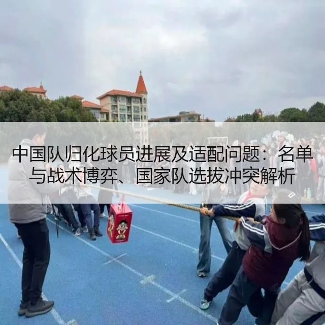中国队归化球员进展及适配问题：名单与战术博弈、国家队选拔冲突解析（WorldCupChina）